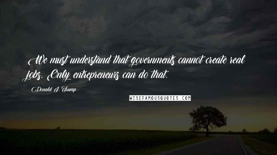 Donald J. Trump Quotes: We must understand that governments cannot create real jobs. Only entrepreneurs can do that.