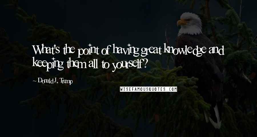 Donald J. Trump Quotes: What's the point of having great knowledge and keeping them all to yourself?
