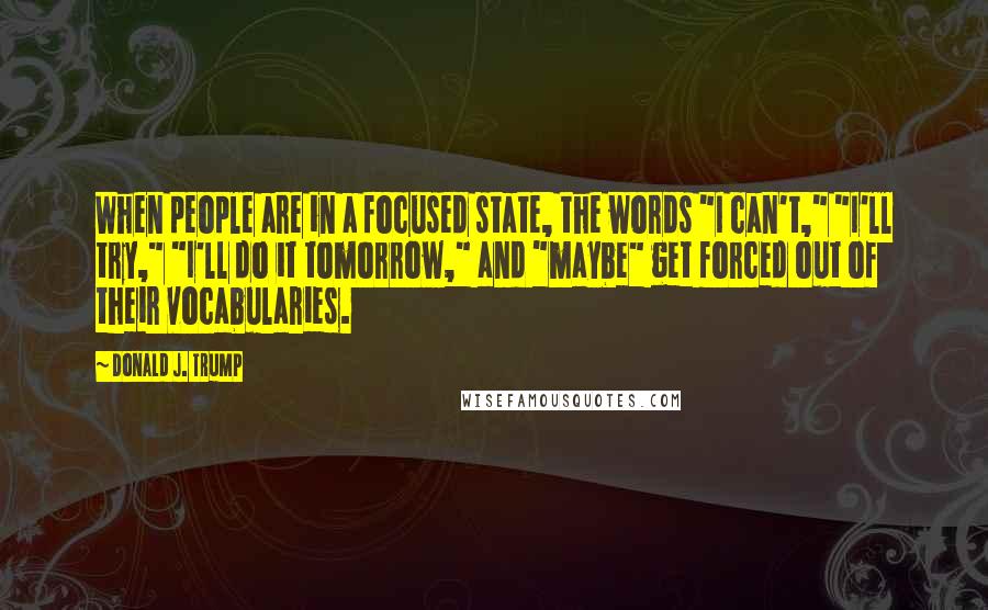 Donald J. Trump Quotes: When people are in a focused state, the words "I can't," "I'll try," "I'll do it tomorrow," and "maybe" get forced out of their vocabularies.