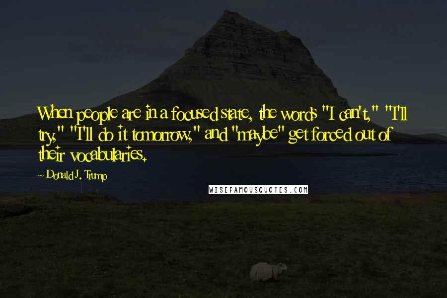 Donald J. Trump Quotes: When people are in a focused state, the words "I can't," "I'll try," "I'll do it tomorrow," and "maybe" get forced out of their vocabularies.