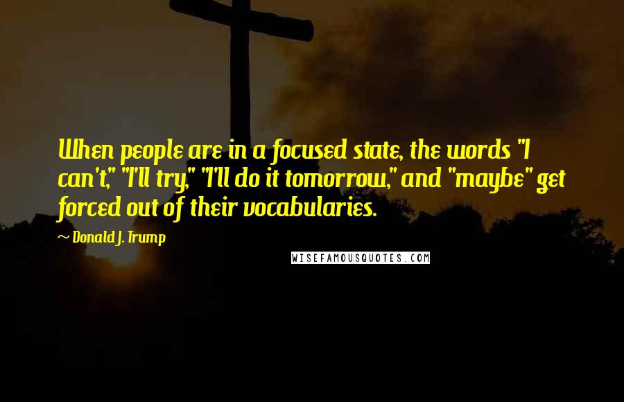 Donald J. Trump Quotes: When people are in a focused state, the words "I can't," "I'll try," "I'll do it tomorrow," and "maybe" get forced out of their vocabularies.