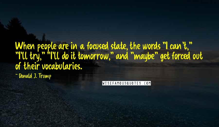 Donald J. Trump Quotes: When people are in a focused state, the words "I can't," "I'll try," "I'll do it tomorrow," and "maybe" get forced out of their vocabularies.