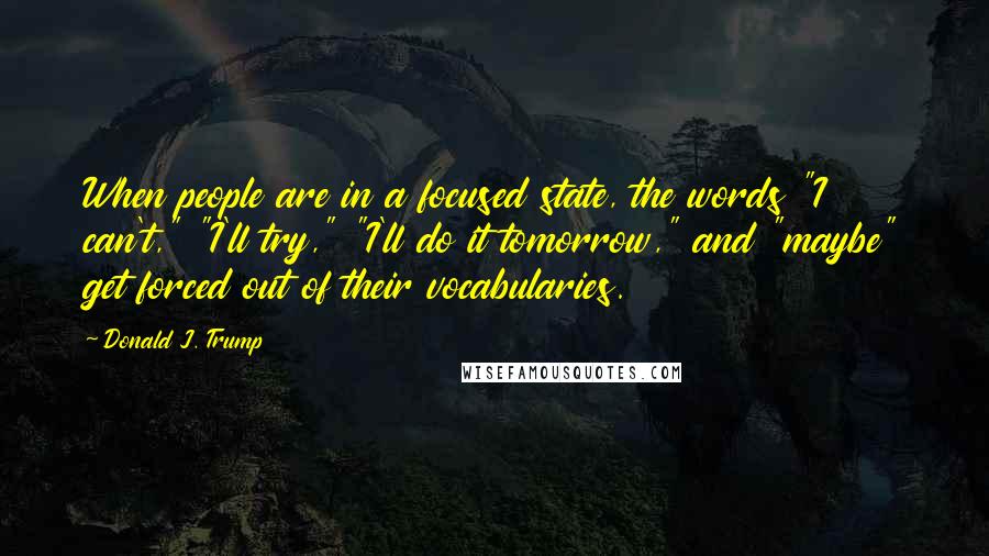 Donald J. Trump Quotes: When people are in a focused state, the words "I can't," "I'll try," "I'll do it tomorrow," and "maybe" get forced out of their vocabularies.