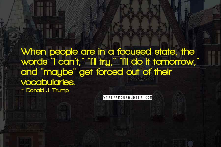 Donald J. Trump Quotes: When people are in a focused state, the words "I can't," "I'll try," "I'll do it tomorrow," and "maybe" get forced out of their vocabularies.