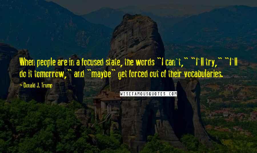 Donald J. Trump Quotes: When people are in a focused state, the words "I can't," "I'll try," "I'll do it tomorrow," and "maybe" get forced out of their vocabularies.