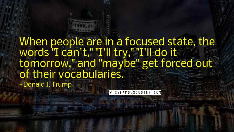 Donald J. Trump Quotes: When people are in a focused state, the words "I can't," "I'll try," "I'll do it tomorrow," and "maybe" get forced out of their vocabularies.
