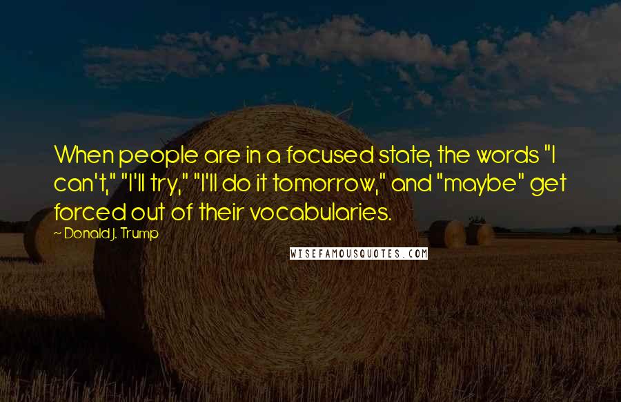 Donald J. Trump Quotes: When people are in a focused state, the words "I can't," "I'll try," "I'll do it tomorrow," and "maybe" get forced out of their vocabularies.