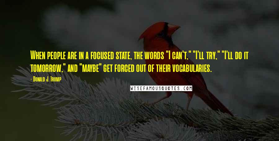 Donald J. Trump Quotes: When people are in a focused state, the words "I can't," "I'll try," "I'll do it tomorrow," and "maybe" get forced out of their vocabularies.