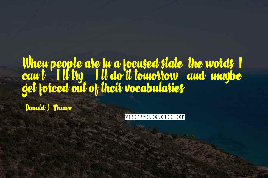 Donald J. Trump Quotes: When people are in a focused state, the words "I can't," "I'll try," "I'll do it tomorrow," and "maybe" get forced out of their vocabularies.