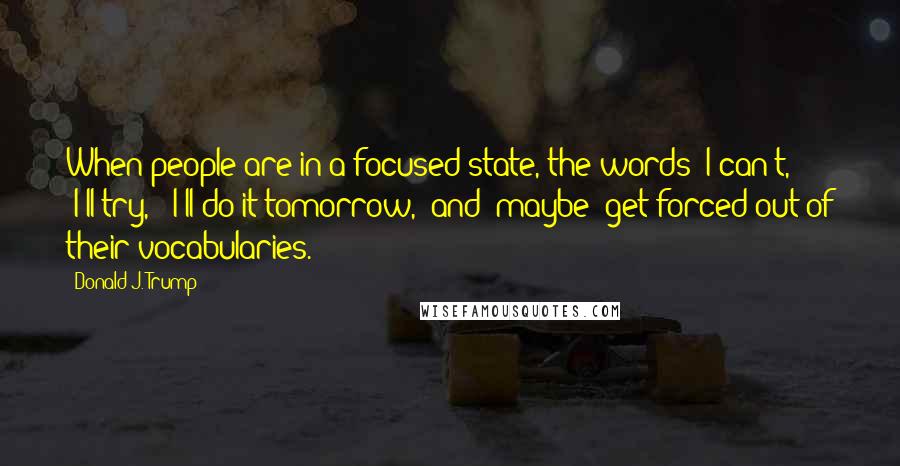 Donald J. Trump Quotes: When people are in a focused state, the words "I can't," "I'll try," "I'll do it tomorrow," and "maybe" get forced out of their vocabularies.