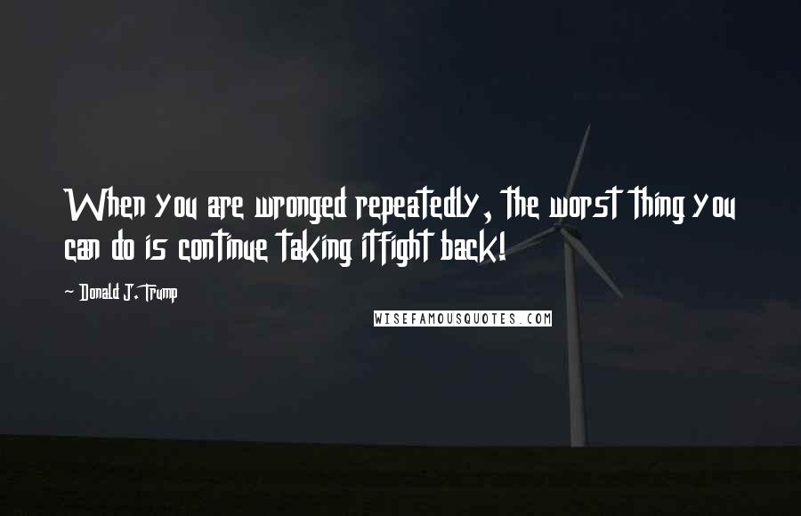 Donald J. Trump Quotes: When you are wronged repeatedly, the worst thing you can do is continue taking itfight back!