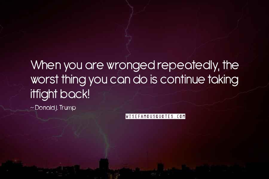 Donald J. Trump Quotes: When you are wronged repeatedly, the worst thing you can do is continue taking itfight back!