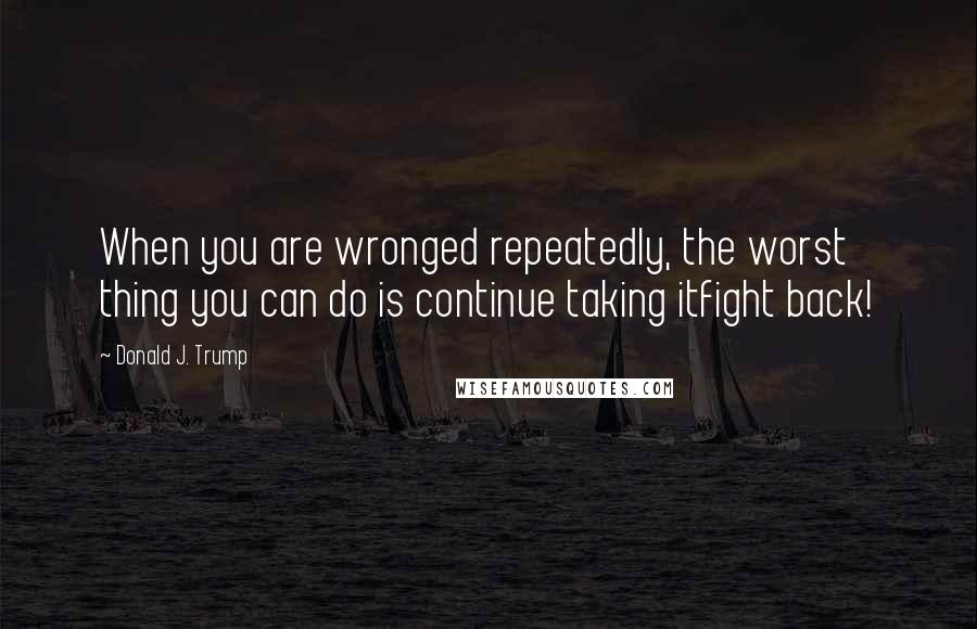 Donald J. Trump Quotes: When you are wronged repeatedly, the worst thing you can do is continue taking itfight back!