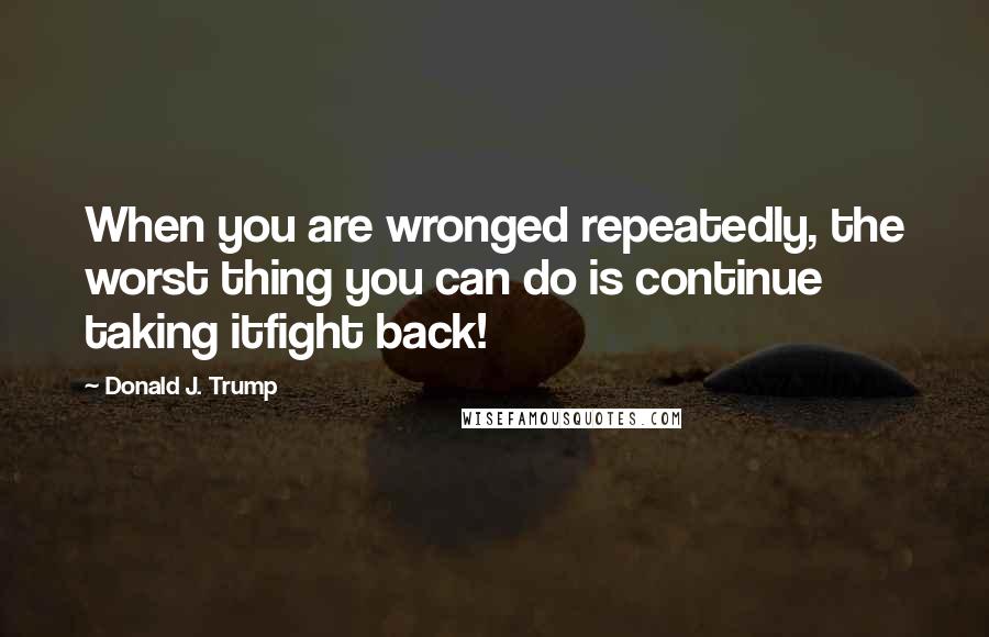 Donald J. Trump Quotes: When you are wronged repeatedly, the worst thing you can do is continue taking itfight back!