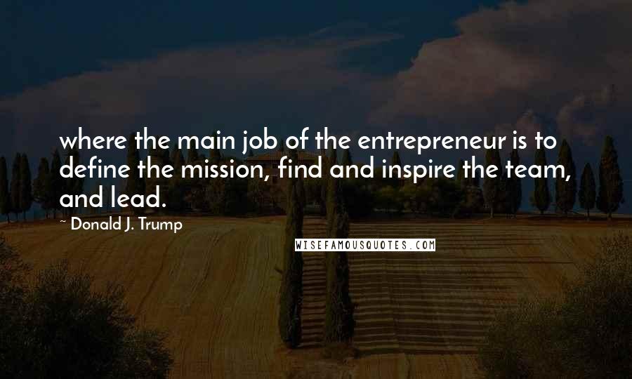 Donald J. Trump Quotes: where the main job of the entrepreneur is to define the mission, find and inspire the team, and lead.