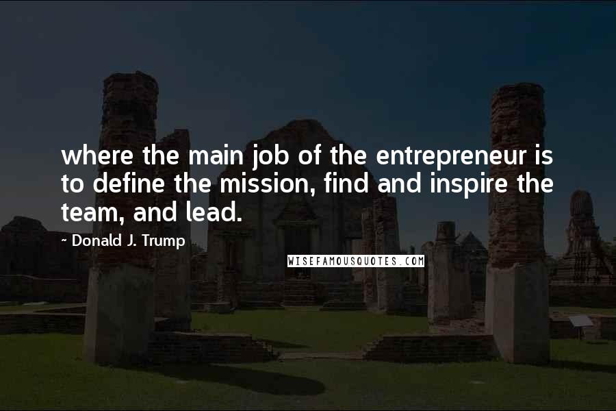Donald J. Trump Quotes: where the main job of the entrepreneur is to define the mission, find and inspire the team, and lead.