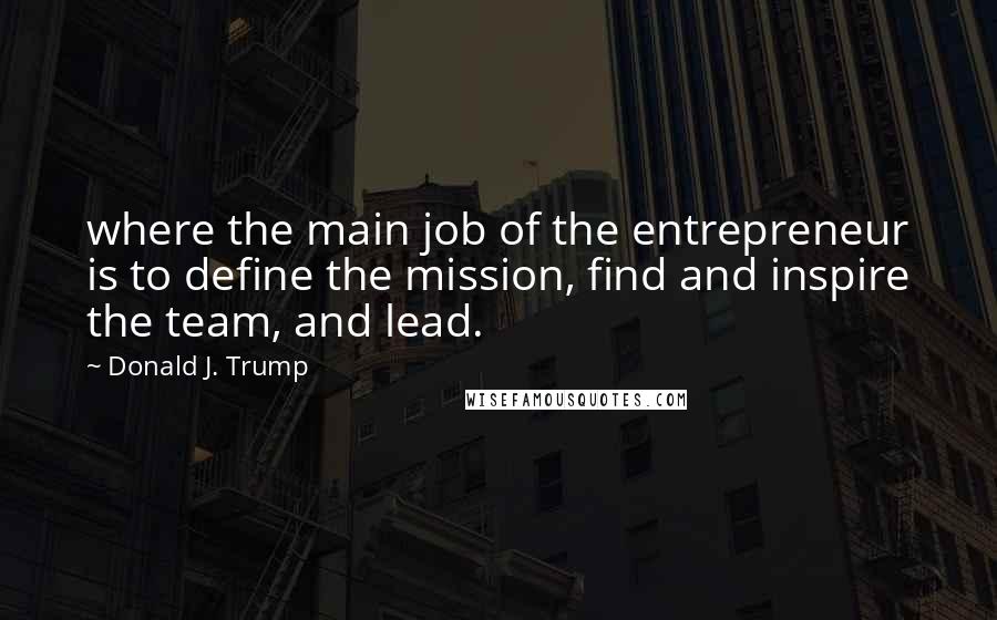 Donald J. Trump Quotes: where the main job of the entrepreneur is to define the mission, find and inspire the team, and lead.