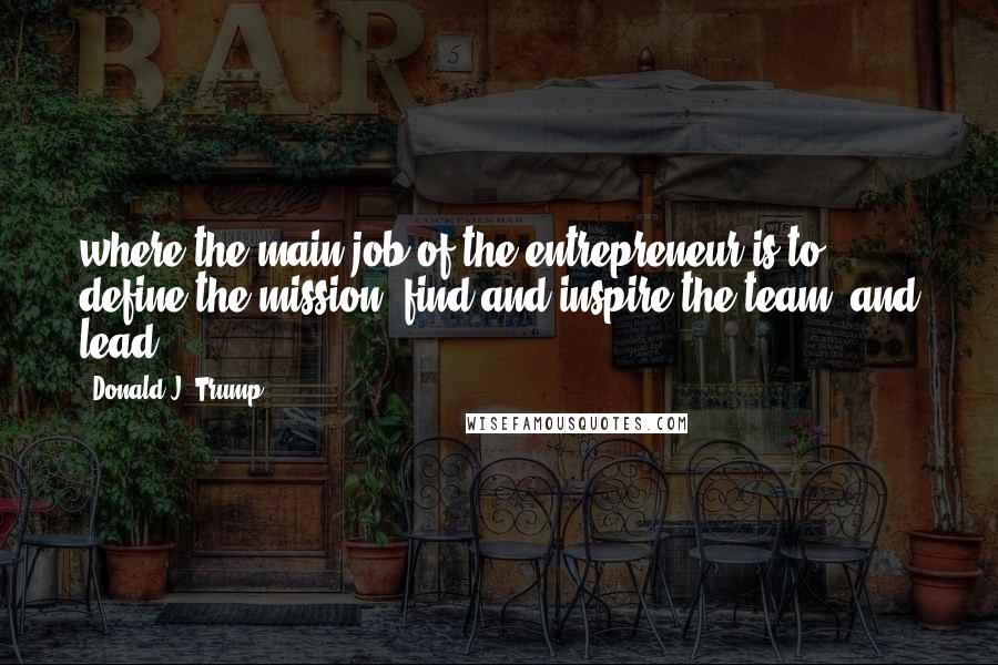 Donald J. Trump Quotes: where the main job of the entrepreneur is to define the mission, find and inspire the team, and lead.