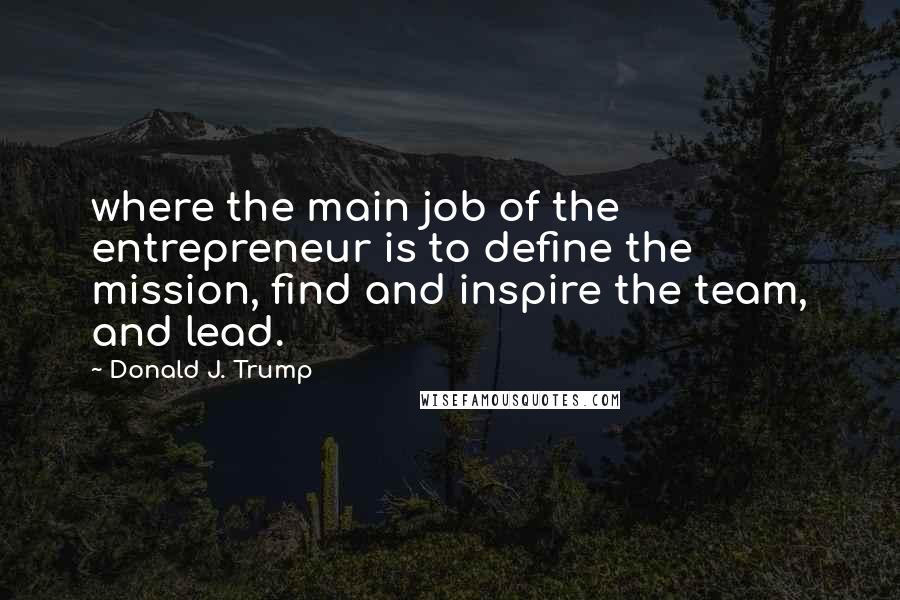 Donald J. Trump Quotes: where the main job of the entrepreneur is to define the mission, find and inspire the team, and lead.