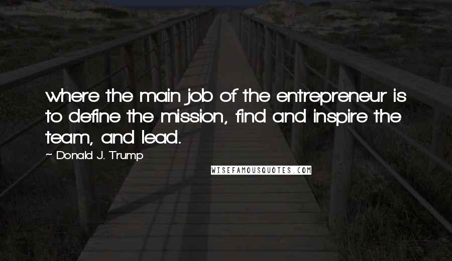 Donald J. Trump Quotes: where the main job of the entrepreneur is to define the mission, find and inspire the team, and lead.