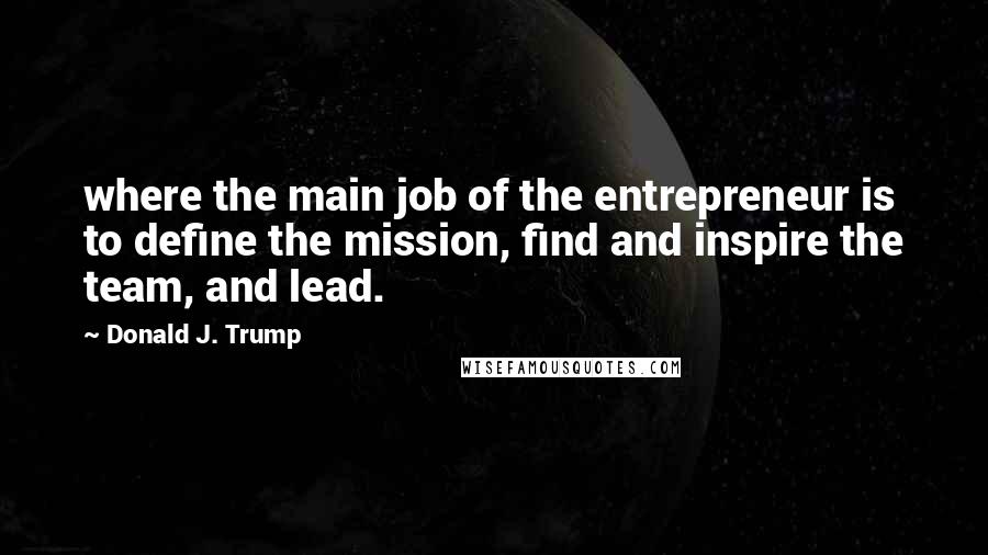 Donald J. Trump Quotes: where the main job of the entrepreneur is to define the mission, find and inspire the team, and lead.