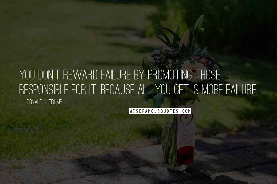 Donald J. Trump Quotes: You don't reward failure by promoting those responsible for it, because all you get is more failure.