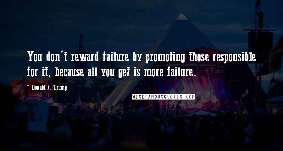 Donald J. Trump Quotes: You don't reward failure by promoting those responsible for it, because all you get is more failure.