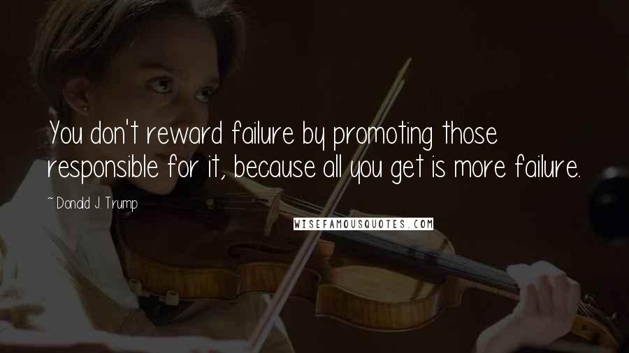 Donald J. Trump Quotes: You don't reward failure by promoting those responsible for it, because all you get is more failure.