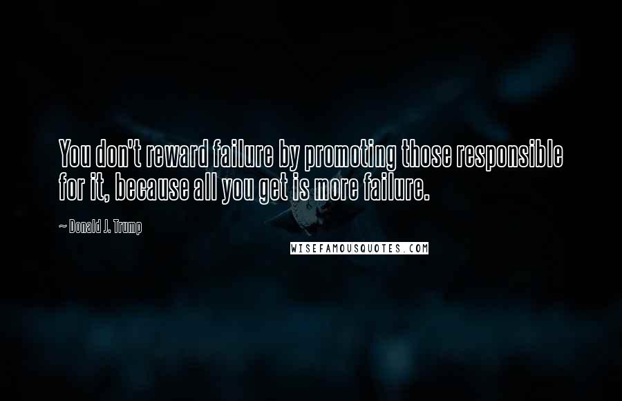 Donald J. Trump Quotes: You don't reward failure by promoting those responsible for it, because all you get is more failure.