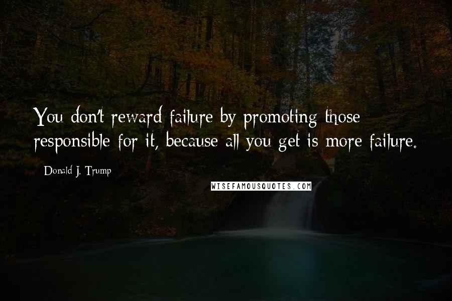 Donald J. Trump Quotes: You don't reward failure by promoting those responsible for it, because all you get is more failure.