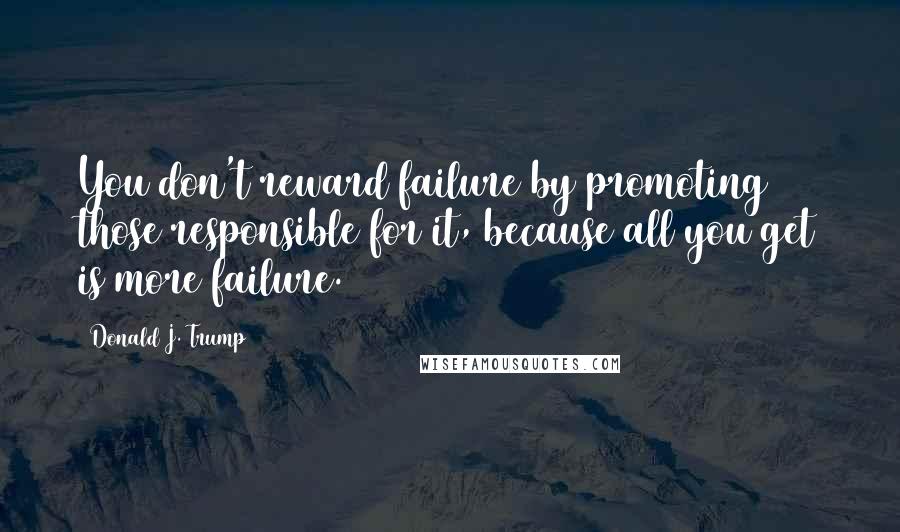 Donald J. Trump Quotes: You don't reward failure by promoting those responsible for it, because all you get is more failure.