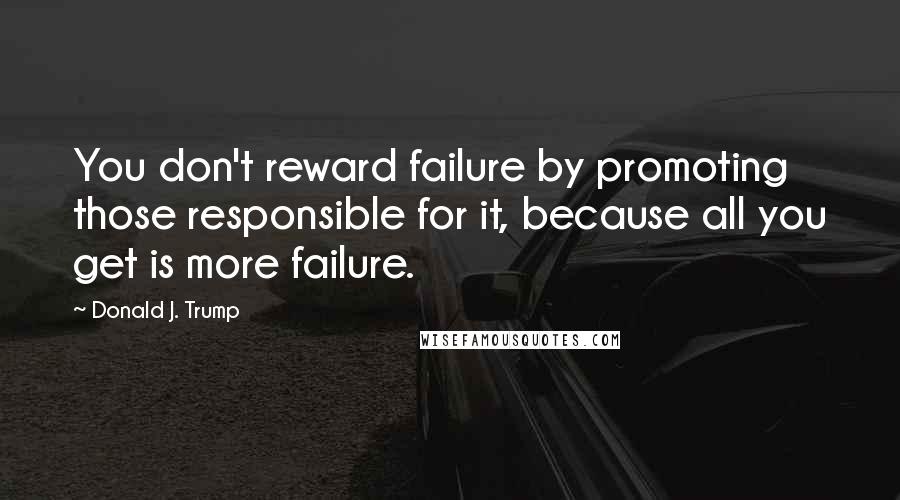 Donald J. Trump Quotes: You don't reward failure by promoting those responsible for it, because all you get is more failure.