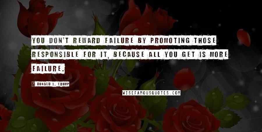 Donald J. Trump Quotes: You don't reward failure by promoting those responsible for it, because all you get is more failure.