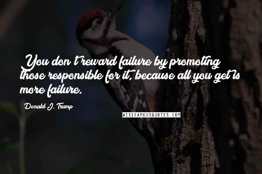 Donald J. Trump Quotes: You don't reward failure by promoting those responsible for it, because all you get is more failure.