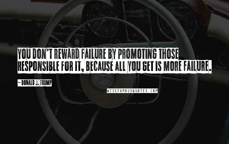 Donald J. Trump Quotes: You don't reward failure by promoting those responsible for it, because all you get is more failure.
