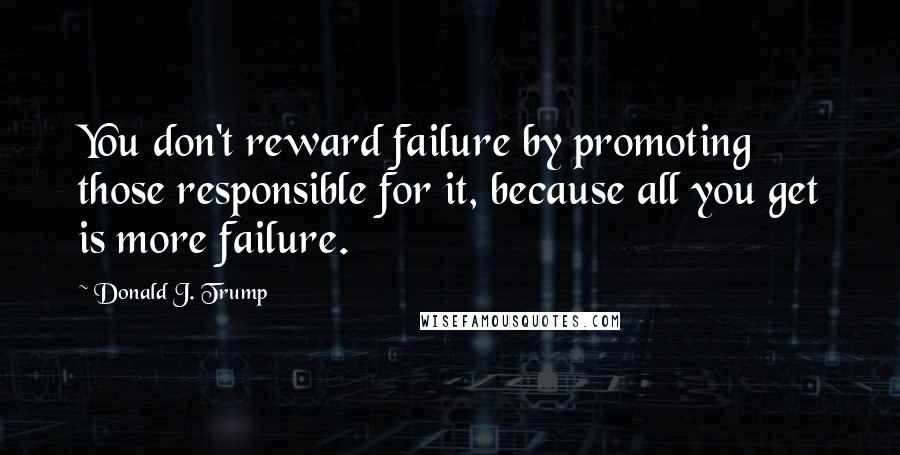 Donald J. Trump Quotes: You don't reward failure by promoting those responsible for it, because all you get is more failure.