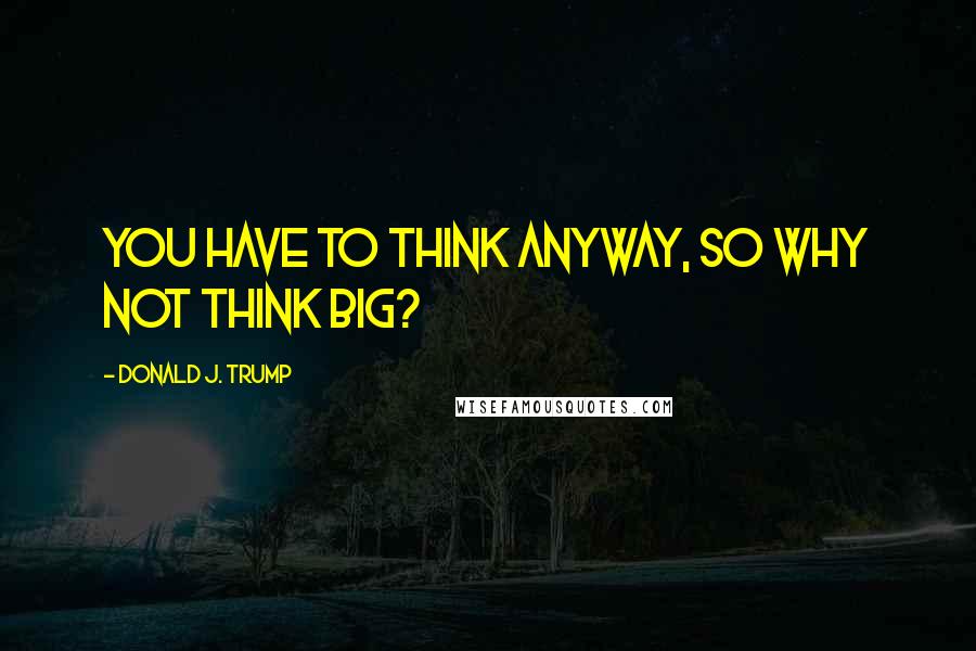 Donald J. Trump Quotes: You have to think anyway, so why not think big?