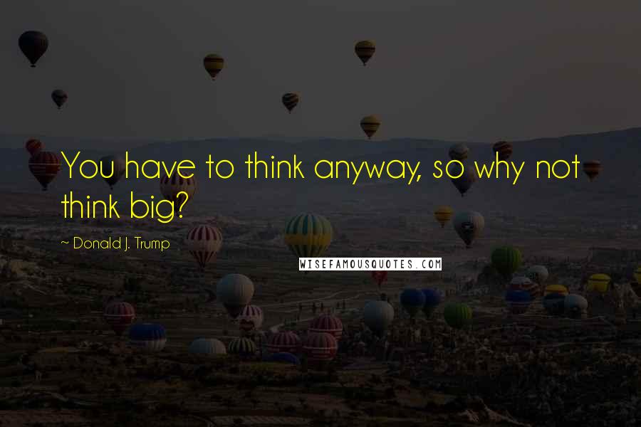 Donald J. Trump Quotes: You have to think anyway, so why not think big?