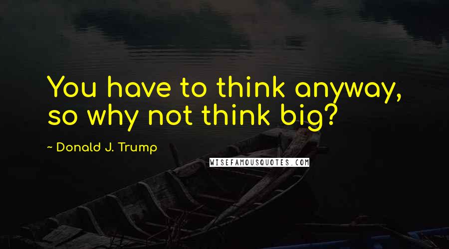 Donald J. Trump Quotes: You have to think anyway, so why not think big?