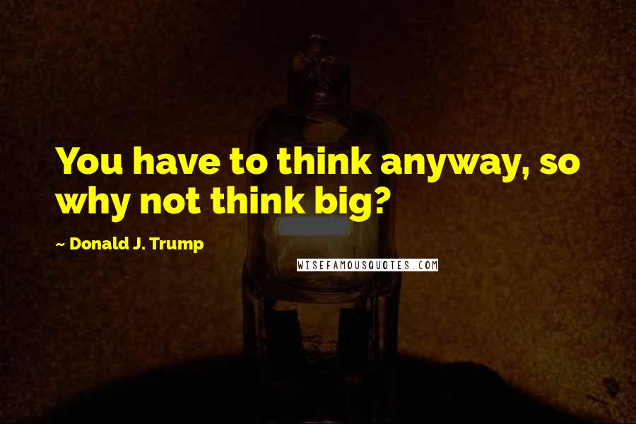 Donald J. Trump Quotes: You have to think anyway, so why not think big?