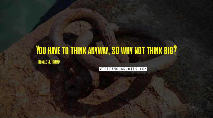 Donald J. Trump Quotes: You have to think anyway, so why not think big?