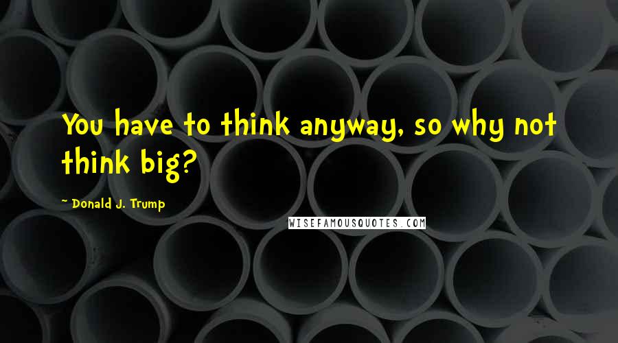 Donald J. Trump Quotes: You have to think anyway, so why not think big?