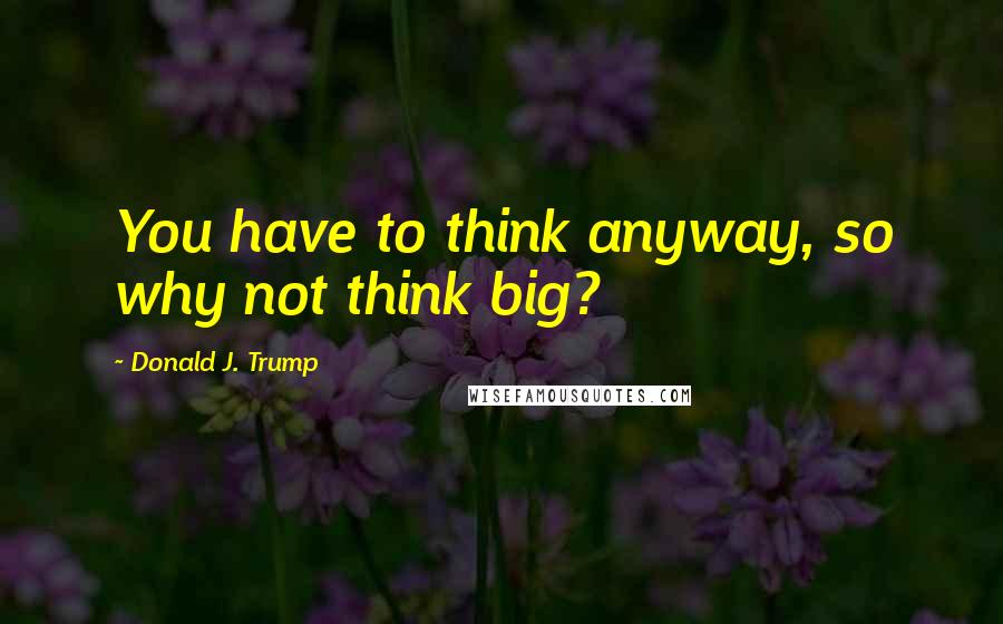 Donald J. Trump Quotes: You have to think anyway, so why not think big?