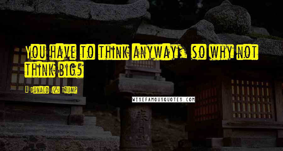 Donald J. Trump Quotes: You have to think anyway, so why not think big?