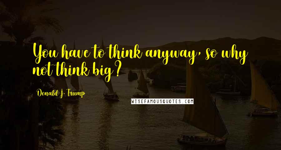 Donald J. Trump Quotes: You have to think anyway, so why not think big?