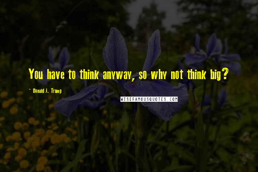 Donald J. Trump Quotes: You have to think anyway, so why not think big?