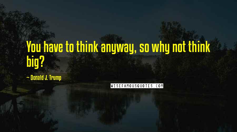 Donald J. Trump Quotes: You have to think anyway, so why not think big?