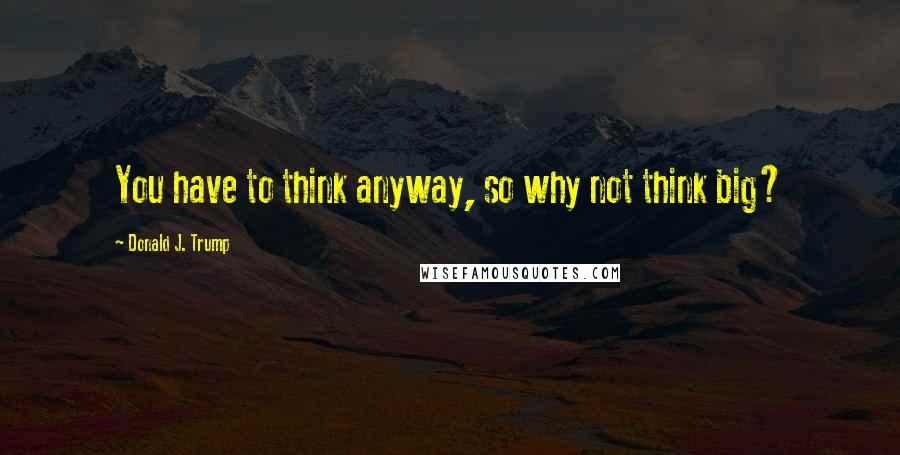 Donald J. Trump Quotes: You have to think anyway, so why not think big?