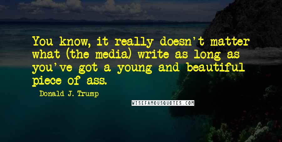 Donald J. Trump Quotes: You know, it really doesn't matter what (the media) write as long as you've got a young and beautiful piece of ass.