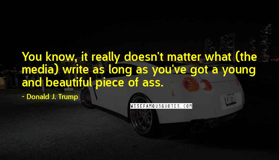 Donald J. Trump Quotes: You know, it really doesn't matter what (the media) write as long as you've got a young and beautiful piece of ass.